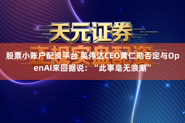 股票小账户配资平台 英伟达CEO黄仁勋否定与OpenAI来回据说：“此事毫无浪潮”