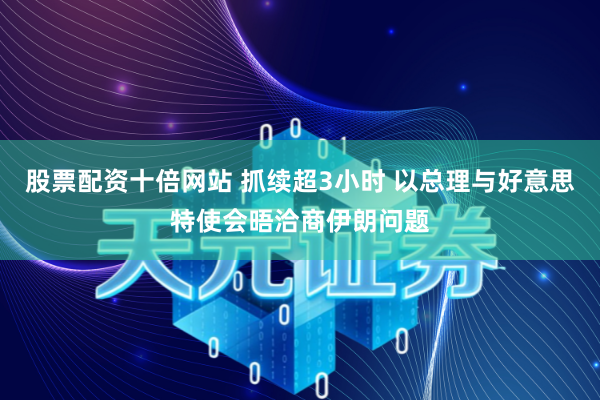 股票配资十倍网站 抓续超3小时 以总理与好意思特使会晤洽商伊朗问题