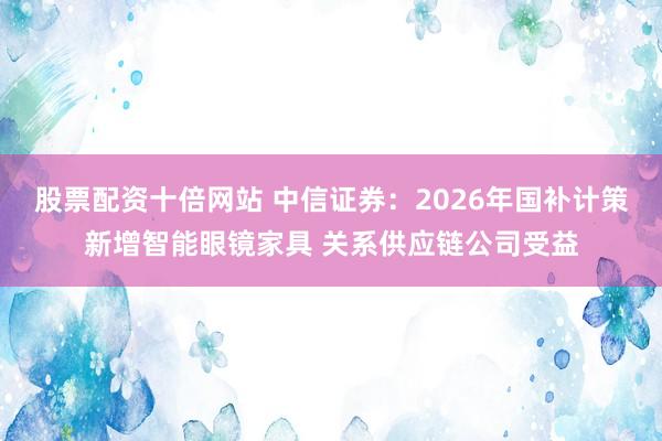股票配资十倍网站 中信证券：2026年国补计策新增智能眼镜家具 关系供应链公司受益