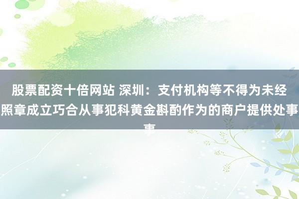 股票配资十倍网站 深圳：支付机构等不得为未经照章成立巧合从事犯科黄金斟酌作为的商户提供处事