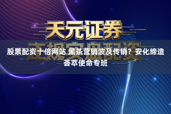 股票配资十倍网站 黑茶营销波及传销？安化缔造荟萃使命专班