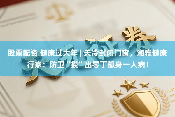 股票配资 健康过大年 | 天冷封闭门窗，湘雅健康行家：防卫“攒”出零丁孤身一人病！