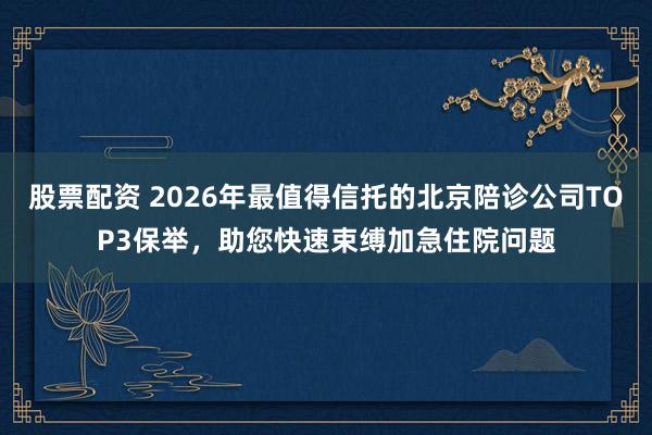 股票配资 2026年最值得信托的北京陪诊公司TOP3保举，助您快速束缚加急住院问题