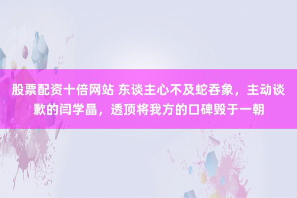 股票配资十倍网站 东谈主心不及蛇吞象，主动谈歉的闫学晶，透顶将我方的口碑毁于一朝
