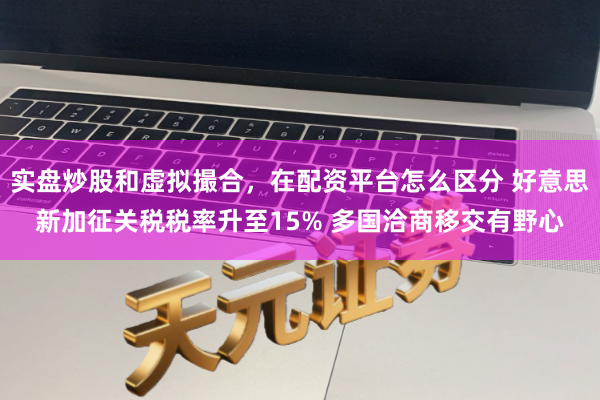 实盘炒股和虚拟撮合，在配资平台怎么区分 好意思新加征关税税率升至15% 多国洽商移交有野心