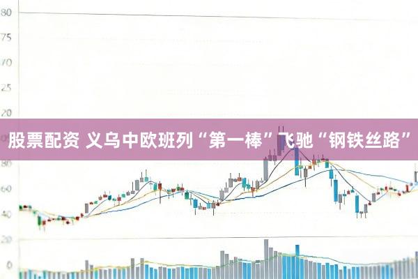 股票配资 义乌中欧班列“第一棒”飞驰“钢铁丝路”