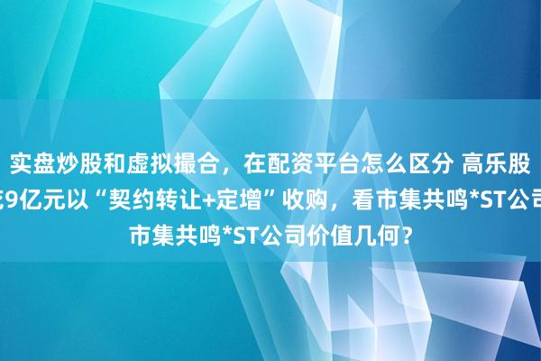 实盘炒股和虚拟撮合，在配资平台怎么区分 高乐股份：90后花9亿元以“契约转让+定增”收购，看市集共鸣*ST公司价值几何？