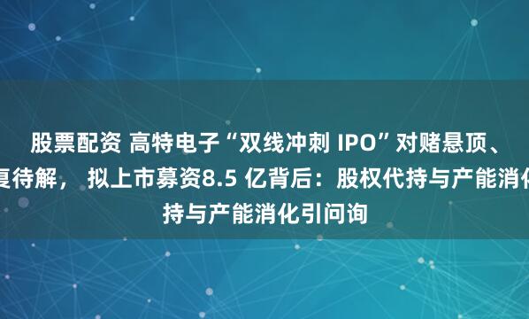 股票配资 高特电子“双线冲刺 IPO”对赌悬顶、关联往复待解， 拟上市募资8.5 亿背后：股权代持与产能消化引问询