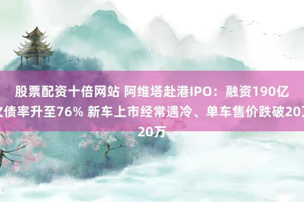股票配资十倍网站 阿维塔赴港IPO：融资190亿欠债率升至76% 新车上市经常遇冷、单车售价跌破20万
