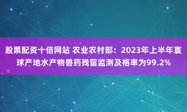 股票配资十倍网站 农业农村部：2023年上半年寰球产地水产物兽药残留监测及格率为99.2%