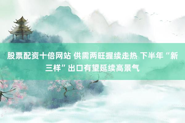 股票配资十倍网站 供需两旺握续走热 下半年“新三样”出口有望延续高景气