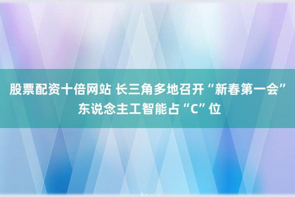 股票配资十倍网站 长三角多地召开“新春第一会” 东说念主工智能占“C”位