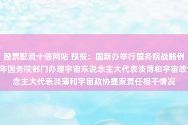 股票配资十倍网站 预报：国新办举行国务院战略例行吹风会 先容2025年国务院部门办理宇宙东说念主大代表淡薄和宇宙政协提案责任相干情况