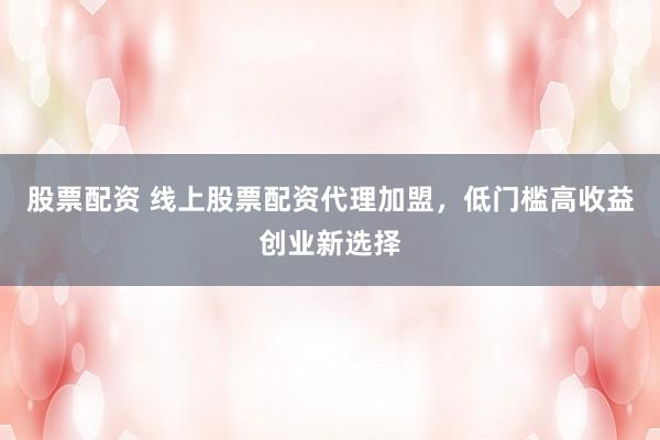 股票配资 线上股票配资代理加盟，低门槛高收益创业新选择