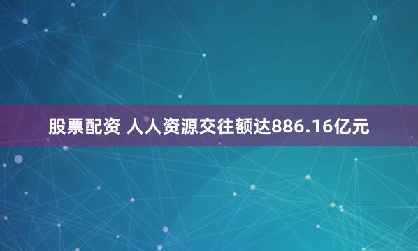 股票配资 人人资源交往额达886.16亿元