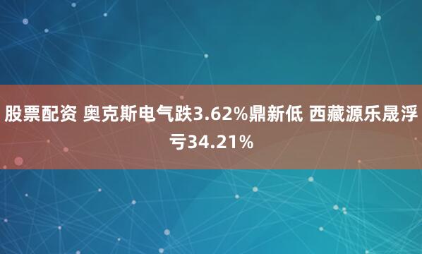 股票配资 奥克斯电气跌3.62%鼎新低 西藏源乐晟浮亏34.21%