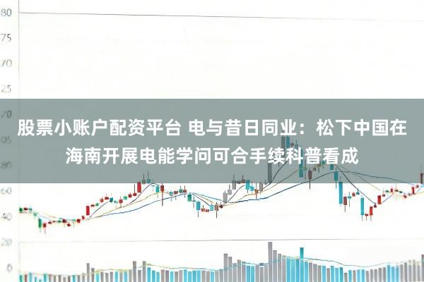 股票小账户配资平台 电与昔日同业：松下中国在海南开展电能学问可合手续科普看成