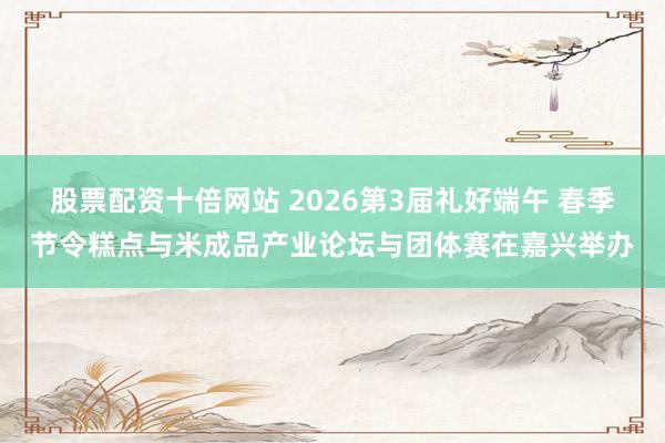 股票配资十倍网站 2026第3届礼好端午 春季节令糕点与米成品产业论坛与团体赛在嘉兴举办