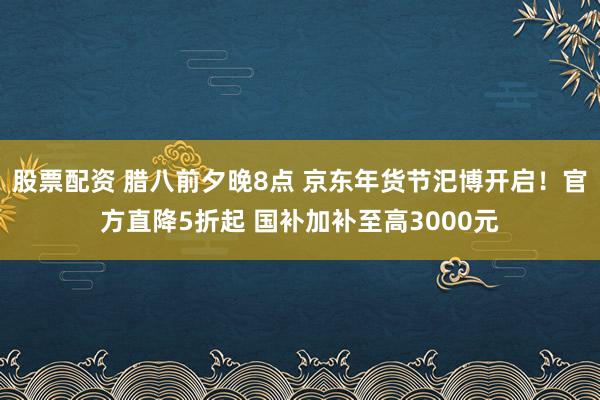 股票配资 腊八前夕晚8点 京东年货节汜博开启！官方直降5折起 国补加补至高3000元