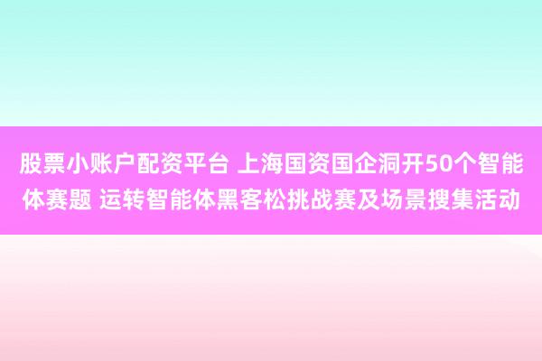 股票小账户配资平台 上海国资国企洞开50个智能体赛题 运转智能体黑客松挑战赛及场景搜集活动