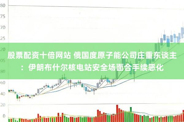 股票配资十倍网站 俄国度原子能公司庄重东谈主：伊朗布什尔核电站安全场面合手续恶化